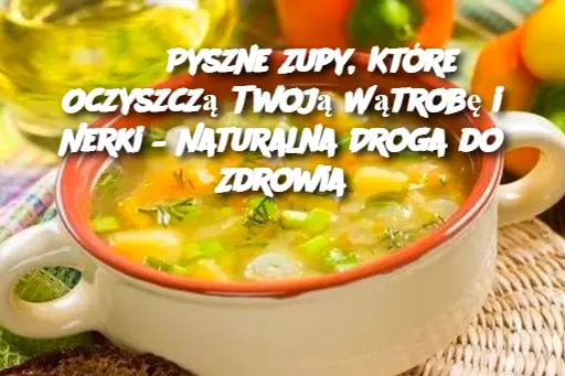 3 Pyszne Zupy, Które Oczyszczą Twoją Wątrobę i Nerki – Naturalna Droga do Zdrowia